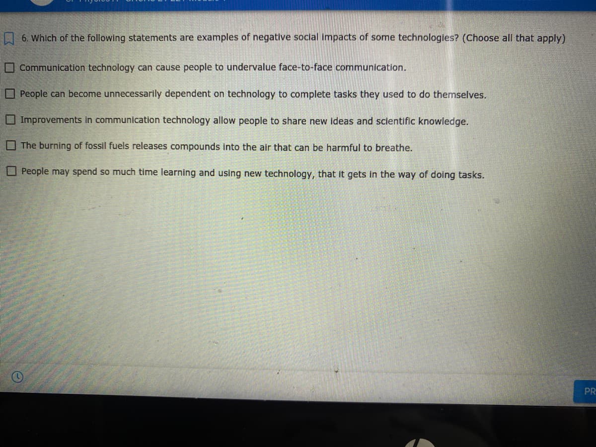 6. Which of the following statements are examples of negative social impacts of some technologies? (Choose all that apply)
O Communication technology can cause people to undervalue face-to-face communication.
O People can become unnecessarily dependent on technology to complete tasks they used to do themselves.
O Improvements in communication technology allow people to share new ideas and scientific knowledge.
O The burning of fossil fuels releases compounds into the air that can be harmful to breathe.
O People may spend so much time learning and using new technology, that it gets in the way of doing tasks.
PR
