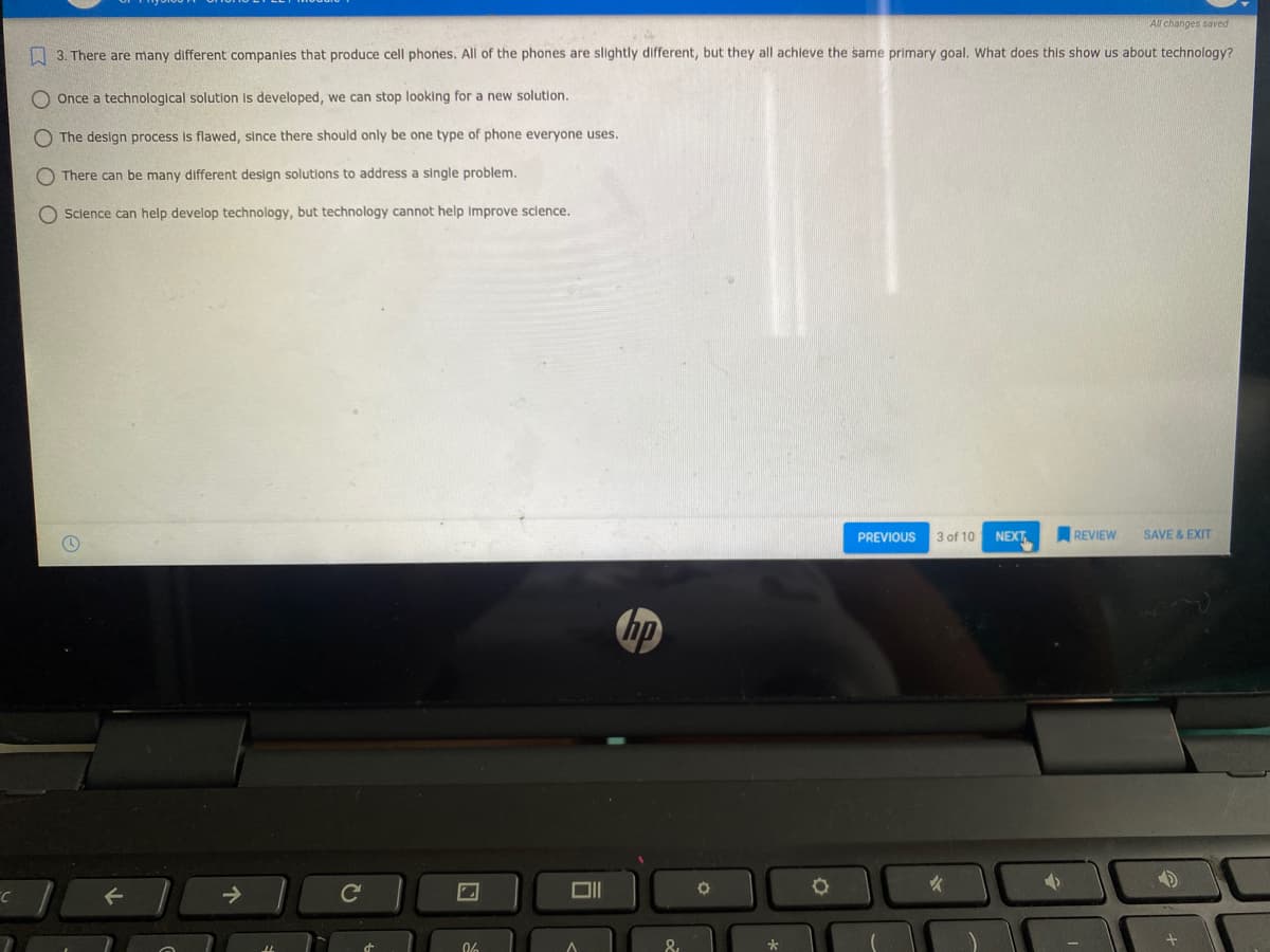 All changes saved
O 3. There are many different companies that produce cell phones. All of the phones are slightly different, but they all achleve the same primary goal. What does this show us about technology?
O Once a technological solution Is developed, we can stop looking for a new solution.
The design process is flawed, since there should only be one type of phone everyone uses.
O There can be many different design solutions to address a single problem.
O Science can help develop technology, but technology cannot help Improve sclence.
PREVIOUS
3 of 10
NEXT
REVIEW
SAVE & EXIT
hp
06
O O O
