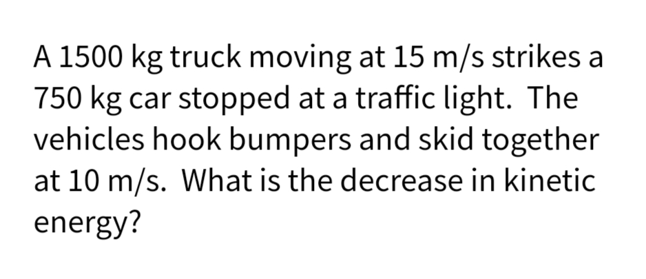 A 1500 kg truck moving at 15 m/s strikes a
750 kg car stopped at a traffic light. The
vehicles hook bumpers and skid together
at 10 m/s. What is the decrease in kinetic
energy?
