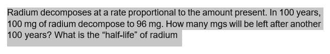 Radium decomposes at a rate proportional to the amount present. In 100 years,
100 mg of radium decompose to 96 mg. How many mgs will be left after another
100 years? What is the "half-life" of radium
