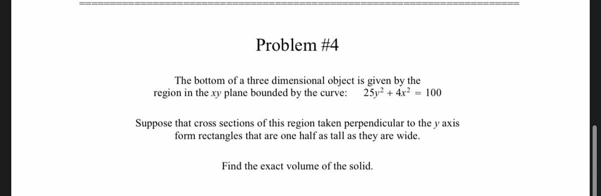 Problem #4
The bottom of a three dimensional object is given by the
region in the xy plane bounded by the curve: 25y² + 4x² = 100
Suppose that cross sections of this region taken perpendicular to the y axis
form rectangles that are one half as tall as they are wide.
Find the exact volume of the solid.