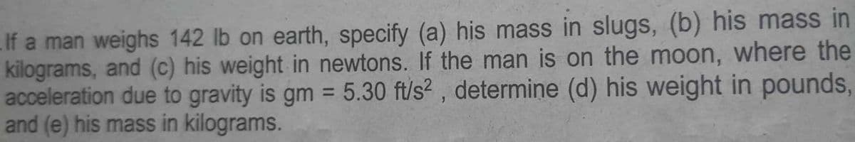 If a man weighs 142 lb on earth, specify (a) his mass in slugs, (b) his mass in
kilograms, and (c) his weight in newtons. If the man is on the moon, where the
acceleration due to gravity is gm = 5.30 ft/s², determine (d) his weight in pounds,
and (e) his mass in kilograms.