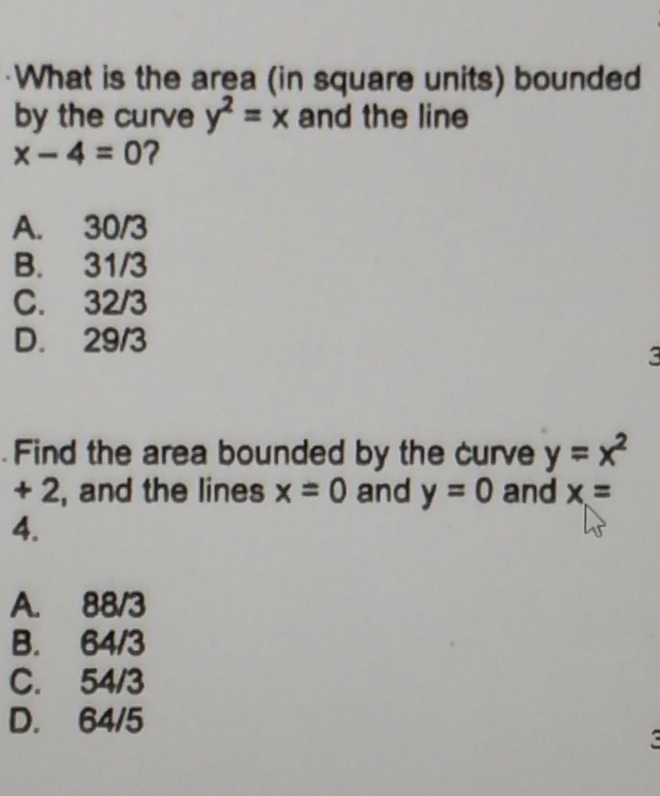 What is the area (in square units) bounded
by the curve y2 = x and the line
x-4=0?
A. 30/3
B.
31/3
C. 32/3
D. 29/3
Find the area bounded by the curve y = x²
+2, and the lines x = 0 and y = 0 and x =
4.
A.
88/3
64/3
B.
C. 54/3
D. 64/5
3
3