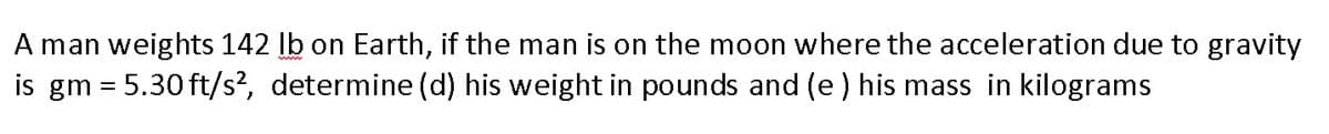 A man weights 142 lb on Earth, if the man is on the moon where the acceleration due to gravity
is gm = 5.30 ft/s², determine (d) his weight in pounds and (e) his mass in kilograms