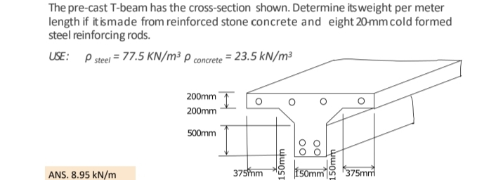 The pre-cast T-beam has the cross-section shown. Determine its weight per meter
length if it is made from reinforced stone concrete and eight 20-mm cold formed
steel reinforcing rods.
USE: P steel = 77.5 KN/m³ P concrete = 23.5 kN/m³
ANS. 8.95 kN/m
200mm
200mm
500mm
375mm
150mm
Oo
Oo
150mm
150mm 375mm