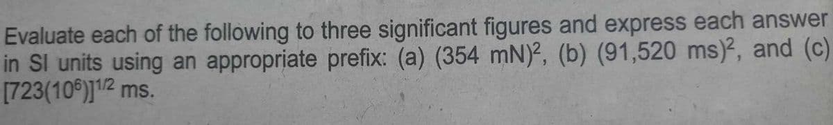 Evaluate each of the following to three significant figures and express each answer
in SI units using an appropriate prefix: (a) (354 mN)2, (b) (91,520 ms)², and (c)
[723(106)]1/2 ms.