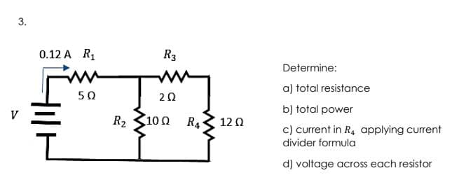 3.
0.12 A R1
R3
Determine:
a) total resistance
50
20
b) total power
R2
10Ω
R4
12 0
c) current in R4 applying current
divider formula
d) voltage across each resistor
