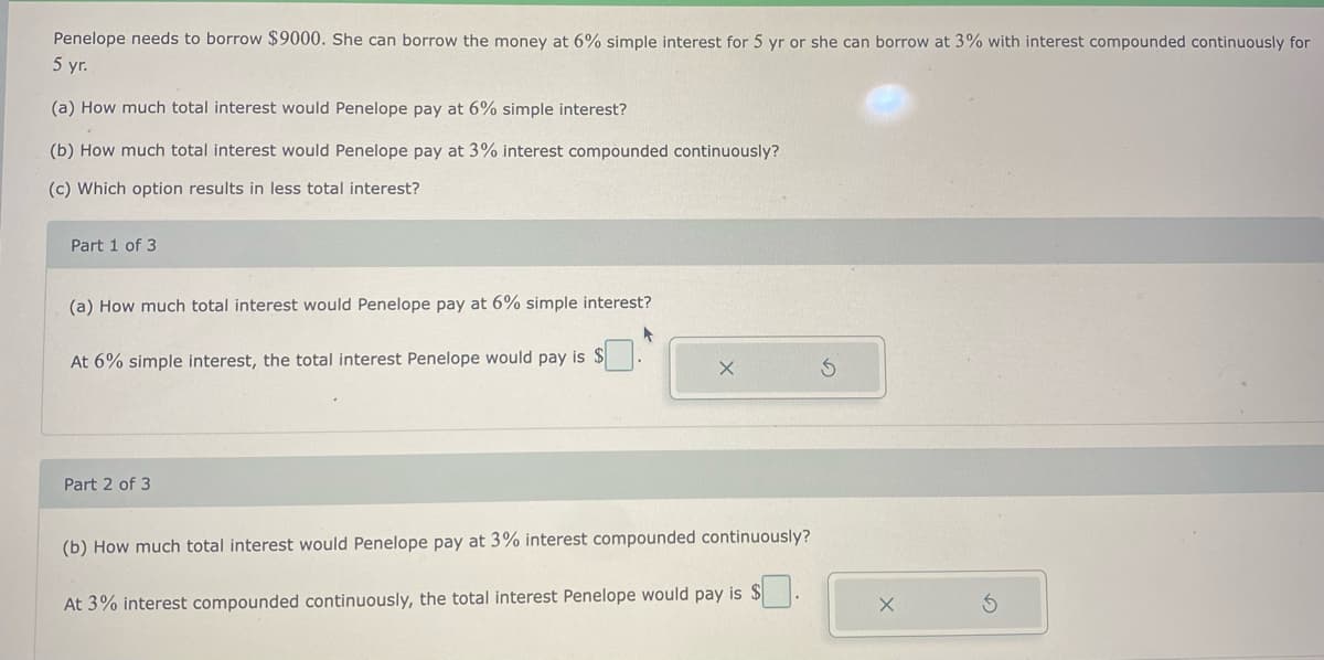 Penelope needs to borrow $9000. She can borrow the money at 6% simple interest for 5 yr or she can borrow at 3% with interest compounded continuously for
5 yr.
(a) How much total interest would Penelope pay at 6% simple interest?
(b) How much total interest would Penelope pay at 3% interest compounded continuously?
(c) Which option results in less total interest?
Part 1 of 3
(a) How much total interest would Penelope pay at 6% simple interest?
At 6% simple interest, the total interest Penelope would pay is $
Part 2 of 3
(b) How much total interest would Penelope pay at 3% interest compounded continuously?
At 3% interest compounded continuously, the total interest Penelope would pay is $.
