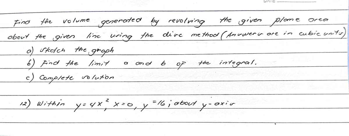 volume
Find the
about the given
a) sketch
the graph
limit.
6) Find the
c) Complete solution
12) Within
generated by revolving
dive
line uring the
a and 6
_y= 4 x ² x=0₁ y
گره
the given plome
in
·~wer are
method (Ana
= 16; about
the integral.
y-axir
orea
cubic units)