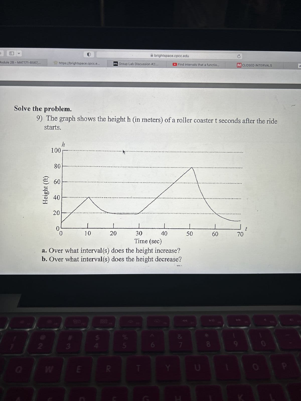 G
Module 2B - MAT171-B567,...
7
Height (ft)
Q
https://brightspace.cpcc.e...
Solve the problem.
9) The graph shows the height h (in meters) of a roller coaster t seconds after the ride
starts.
100
80
60
40
20
W
0
h
0
10
188B
3
E
30
40
Time (sec)
a. Over what interval(s) does the height increase?
b. Over what interval(s) does the height
decrease?
000
D21. Group Lab Discussion #2:...
20
R
of in
brightspace.cpcc.edu
%
5
Find intervals that a functio...
0
v lo
&
T
Y
E
L
50
U
8
60
M CLOSED INTERVALS
1
70
0
F