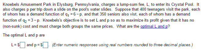 Knoebels Amusement Park in Elysburg, Pennsylvania, charges a lump-sum fee, L, to enter its Crystal Pool. It
also charges p per trip down a slide on the pool's water slides. Suppose that 400 teenagers visit the park, each
of whom has a demand function of q₁ = 6 -p, and that 350 seniors also vist, each of whom has a demand
function of q₂ =3-p. Knoebels's objective is to set L and p so as to maximize its profit given that it has no
(non-sunk) cost and must charge both groups the same prices. What are the optimal L and p?
The optimal L and p are
L= $ and p = $
(Enter numeric responses using real numbers rounded to three decimal places.)