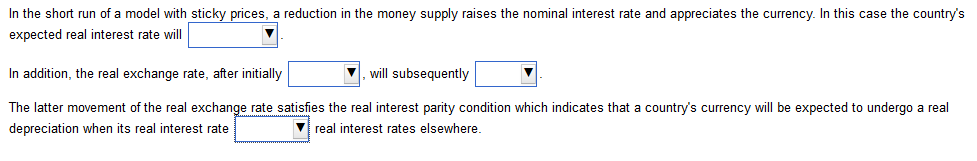 In the short run of a model with sticky prices, a reduction in the money supply raises the nominal interest rate and appreciates the currency. In this case the country's
expected real interest rate will
In addition, the real exchange rate, after initially
will subsequently
The latter movement of the real exchange rate satisfies the real interest parity condition which indicates that a country's currency will be expected to undergo a real
depreciation when its real interest rate
▼real interest rates elsewhere.