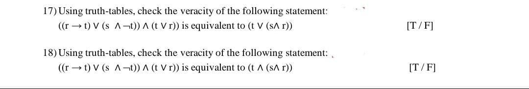 17) Using truth-tables, check the veracity of the following statement:
((r t) V (s A-t)) A (t Vr)) is equivalent to (t V (sA r))
18) Using truth-tables, check the veracity of the following statement:
((rt) V (s A-t)) A (t V r)) is equivalent to (t A (SA r))
[T/F]
[T/F]