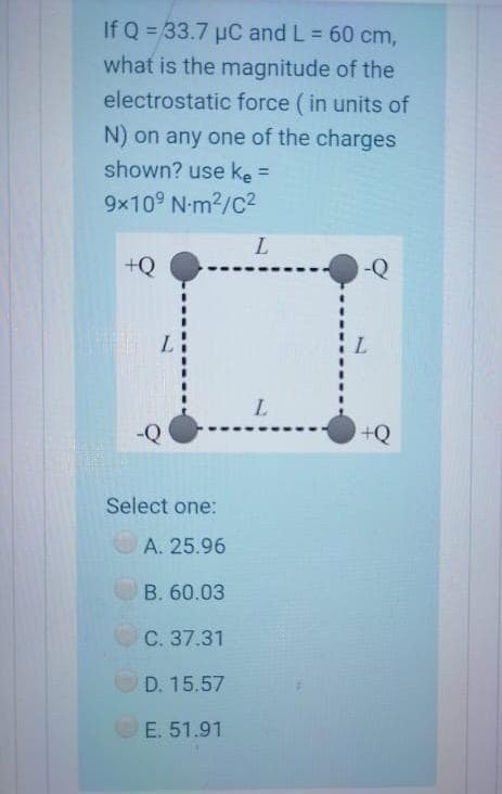 If Q = 33.7 µC and L = 60 cm,
what is the magnitude of the
%3D
electrostatic force (in units of
N) on any one of the charges
shown? use ke =
9x10° N-m2/C2
+Q
-Q
L.
-Q
Select one:
A. 25.96
В. 60.03
C. 37.31
D. 15.57
E. 51.91
