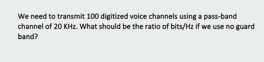 We need to transmit 100 digitized voice channels using a pass-band
channel of 20 KHz. What should be the ratio of bits/Hz if we use no guard
band?