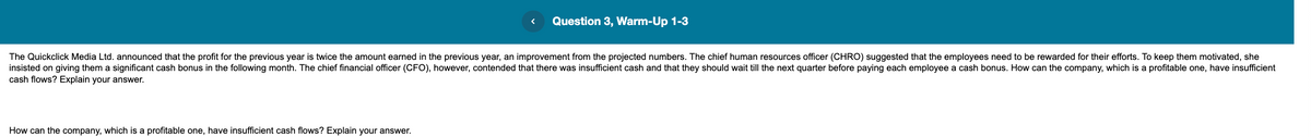 Question 3, Warm-Up 1-3
The Quickclick Media Ltd. announced that the profit for the previous year is twice the amount earned in the previous year, an improvement from the projected numbers. The chief human resources officer (CHRO) suggested that the employees need to be rewarded for their efforts. To keep them motivated, she
insisted on giving them a significant cash bonus in the following month. The chief financial officer (CFO), however, contended that there was insufficient cash and that they should wait till the next quarter before paying each employee a cash bonus. How can the company, which is a profitable one, have insufficient
cash flows? Explain your answer.
How can the company, which is a profitable one, have insufficient cash flows? Explain your answer.
