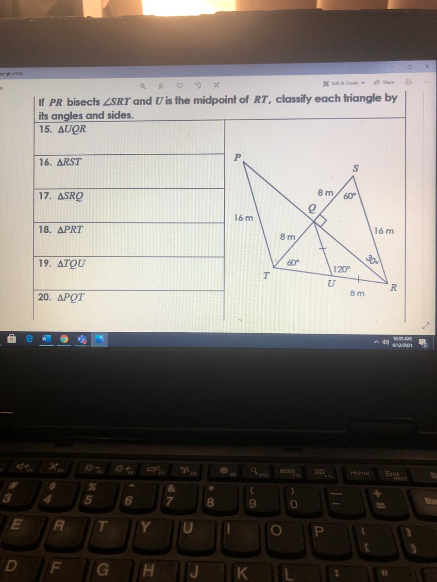 Fangles. PNG
* Edit & Create v
e Share
Ro
If PR bisects ZSRT and U is the midpoint of RT, classify each triangle by
its angles and sides.
15. AUQR
16. ARST
17. ASRQ
8 m/ 60°
16 m
18. APRT
16 m
8 m
300
19. ATQU
60°
120°
T
R.
8 m
20. ДРОТ
10:35 AM
A 4)
4/12/2021
Home
End
Insert
D
F10
F12
24
4.
Bar
9.
Y
D
J
K L
20°
