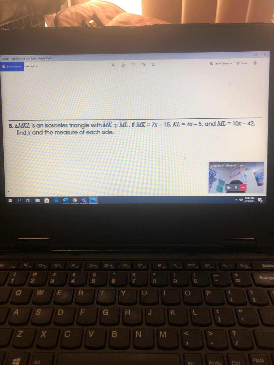 Photos - Capture 2 for dassifying triangles PNG
X Edit & Create v
e Share
A See all photos
+ Add to
8. AMKL is an isosceles triangle with MK ML . If MK = 7x – 15, KL = 4x - 5, and ML = 10x – 42,
find x and the measure of each side.
Meeting in "General 3641
1042 AM
Home
End
Delete
%23
%$4
&
Backspa
3
4
6.
7
9
T
Y
U
S.
D
G
K
V
M
PgUp
Alt
Alt
PriSc
Ctrl
V -
JI
