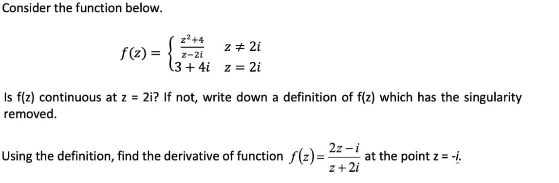 Consider the function below.
z²+4
z-2i
z #2i
f(z) =
(3 + 4i
z = 2i
Is f(z) continuous at z = 2i? If not, write down a definition of f(z) which has the singularity
removed.
2z-i
Using the definition, find the derivative of function ƒ(z)=-
at the point z = -i.
z + 2i