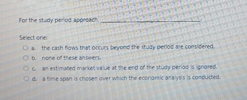 For the study period approach,
Select one:
276035
O a. the cash flows that occurs beyond the study period are considered.
O b. none of these answers.
Oc an estimated market value at the end of the study period is ignored.
O d. a time span is chosen over which the economic analysis is conducted.