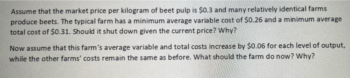 Assume that the market price per kilogram of beet pulp is $0.3 and many relatively identical farms
produce beets. The typical farm has a minimum average variable cost of $0.26 and a minimum average
total cost of $0.31. Should it shut down given the current price? Why?
Now assume that this farm's average variable and total costs increase by $0.06 for each level of output,
while the other farms' costs remain the same as before. What should the farm do now? Why?