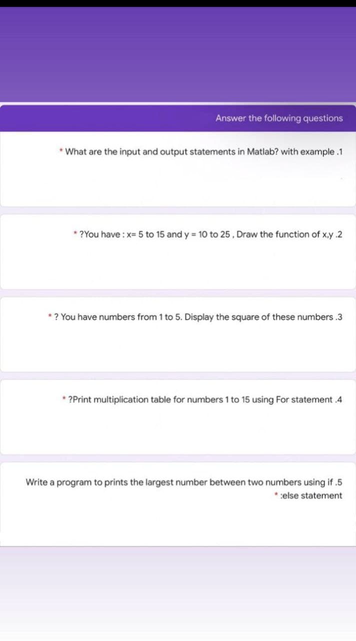 Answer the following questions
* What are the input and output statements in Matlab? with example.1
* ?You have : x- 5 to 15 and y 10 to 25, Draw the function of x,y .2
*? You have numbers from 1 to 5. Display the square of these numbers .3
* ?Print multiplication table for numbers 1 to 15 using For statement .4
Write a program to prints the largest number between two numbers using if .5
*:else statement
