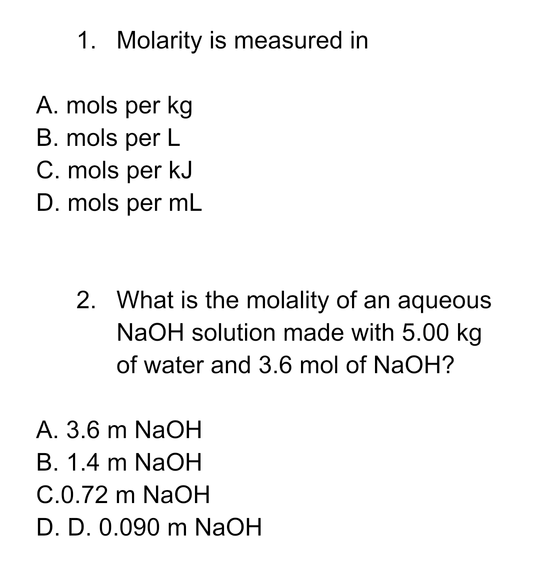 1. Molarity is measured in
A. mols per kg
B. mols per L
C. mols per kJ
D. mols per mL
2. What is the molality of an aqueous
NaOH solution made with 5.00 kg
of water and 3.6 mol of NaOH?
A. 3.6 m NaOH
B. 1.4 m NaOH
C.0.72 m NaOH
D. D. 0.090 m NaOH
