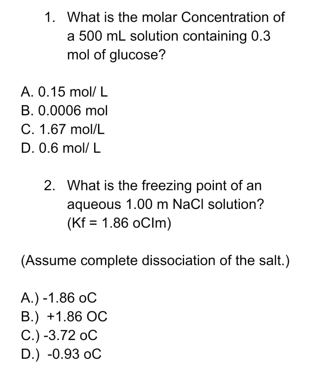 1. What is the molar Concentration of
a 500 mL solution containing 0.3
mol of glucose?
A. 0.15 mol/L
B. 0.0006 mol
C. 1.67 mol/L
D. 0.6 mol/ L
2. What is the freezing point of an
aqueous 1.00 m NaCl solution?
(Kf = 1.86 oClm)
(Assume complete dissociation of the salt.)
А.) -1.86 оС
В.) +1.86 ОС
С.) -3.72 оС
D.) -0.93 oC
