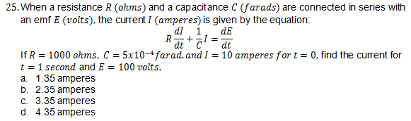 25. When a resistance R (ohms) and a capacitance C (farads) are connected in series with
an emf E (volts), the current I (amperes) is given by the equation:
1.
+-I =
dt
dI
dE
R
dt
If R = 1000 ohms, C = 5x10-4 farad. and I = 10 amperes for t = 0, find the current for
t = 1 second and E = 100 volts.
a. 1.35 amperes
b. 2.35 amperes
c. 3.35 amperes
d. 4.35 amperes
