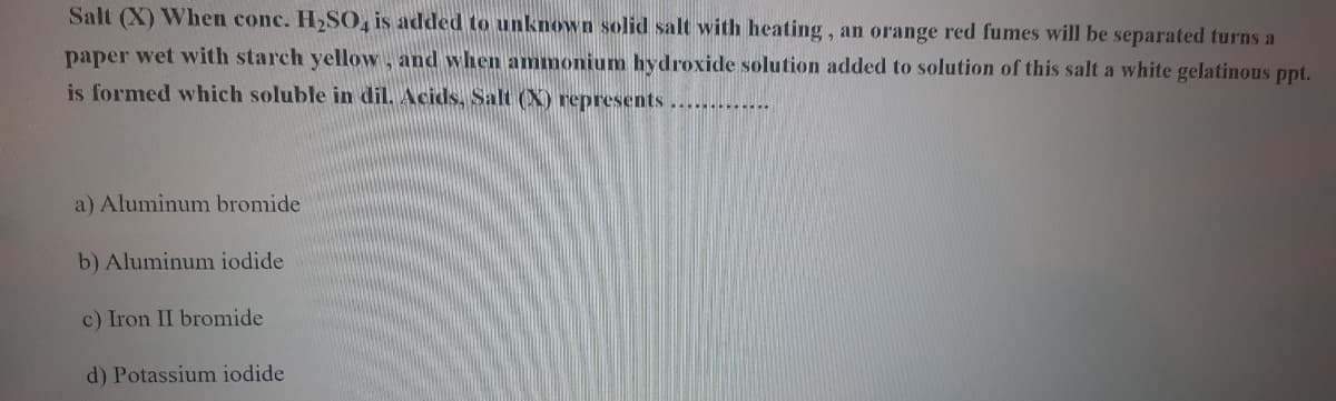 Salt (X) When conc. H2SO, is added to unknown solid salt with heating, an orange red fumes will be separated turns a
paper wet with starch yellow, and when ammonium hydroxide solution added to solution of this salt a white gelatinous ppt.
is formed which soluble in dil. Acids, Salt (X) represents.............
a) Aluminum bromide
b) Aluminum iodide
c) Iron II bromide
d) Potassium iodide
