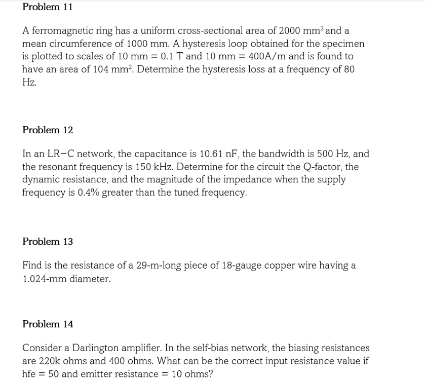 Problem 11
A ferromagnetic ring has a uniform cross-sectional area of 2000 mm² and a
mean circumference of 1000 mm. A hysteresis loop obtained for the specimen
is plotted to scales of 10 mm = 0.1 T and 10 mm = 400A/m and is found to
have an area of 104 mm². Determine the hysteresis loss at a frequency of 80
Hz.
Problem 12
In an LR-C network, the capacitance is 10.61 nF, the bandwidth is 500 Hz, and
the resonant frequency is 150 kHz. Determine for the circuit the Q-factor, the
dynamic resistance, and the magnitude of the impedance when the supply
frequency is 0.4% greater than the tuned frequency.
Problem 13
Find is the resistance of a 29-m-long piece of 18-gauge copper wire having a
1.024-mm diameter.
Problem 14
Consider a Darlington amplifier. In the self-bias network, the biasing resistances
are 220k ohms and 400 ohms. What can be the correct input resistance value if
hfe = 50 and emitter resistance = 10 ohms?