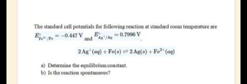 The standard cell potentials for following reaction at standard room temperature are
E
Fe/Fe
= -0.447 V E = 0.7996 V
and Ag/Ag
2 Ag (aq) + Fe(s) = 2 Ag(s) + Fe²+ (aq)
a) Determine the equilibrium constant.
b) Is the reaction spontaneous?