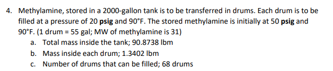 4. Methylamine, stored in a 2000-gallon tank is to be transferred in drums. Each drum is to be
filled at a pressure of 20 psig and 90°F. The stored methylamine is initially at 50 psig and
90°F. (1 drum = 55 gal; MW of methylamine is 31)
a. Total mass inside the tank; 90.8738 Ibm
b. Mass inside each drum; 1.3402 Ibm
c. Number of drums that can be filled; 68 drums
