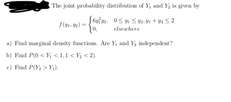 The joint probability distribution of Y1 and Y, is given by
J 6yiy2, 0< yn < Y2; Y1 + Y2 < 2
0,
f(y1, 42)
elsewhere
a) Find marginal density functions. Are Y1 and Y, independent?
b) Find P(0 < Y < 1,1 < Y½ < 2).
c) Find P(Y2 >Yj).
