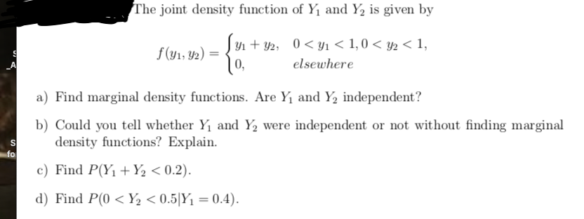 The joint density function of Y1 and Y, is given by
Jyn + Y2, 0< Yı < 1,0 < y2 < 1,
f(y1, 42) =
0,
A
elsewhere
a) Find marginal density functions. Are Y1 and Y, independent?
b) Could you tell whether Y1 and Y2 were independent or not without finding marginal
density functions? Explain.
fo
c) Find P(Y1 +Y½ < 0.2).
d) Find P(0 < Y½ < 0.5|Y1 = 0.4).
