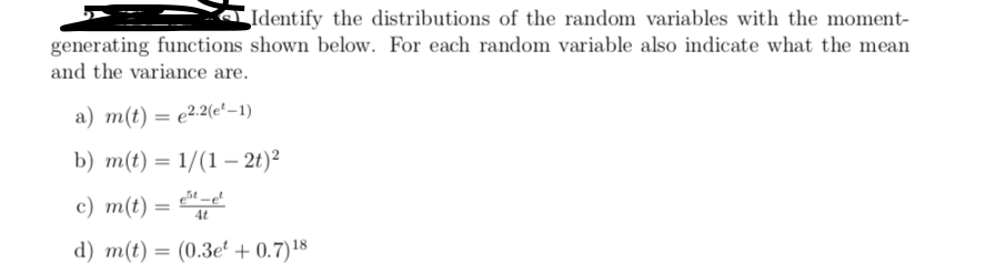 Identify the distributions of the random variables with the moment-
generating functions shown below. For each random variable also indicate what the mean
and the variance are.
a) m(t) = e22(e'–1)
b) m(t) = 1/(1 – 2t)²
%3D
с) т() —
4t
d) m(t) = (0.3e + 0.7)18
