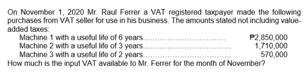 On November 1, 2020 Mr. Raul Ferrer a VAT registered taxpayer made the following
purchases from VAT seller for use in his business. The amounts stated not including value-
added taxes:
Machine 1 with a useful life of 6 years.
Machine 2 with a useful life of 3 years.
Machine 3 with a useful life of 2 years...
How much is the input VAT available to Mr. Ferrer for the month of November?
P2,850,000
1,710,000
570,000
