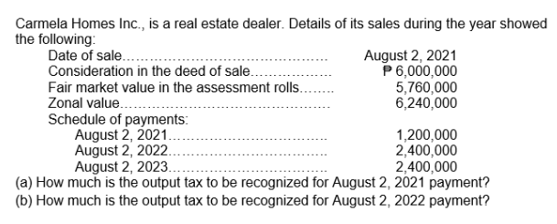 Carmela Homes Inc., is a real estate dealer. Details of its sales during the year showed
the following:
Date of sale..
Consideration in the deed of sale...
Fair market value in the assessment rolls.
Zonal value...
August 2, 2021
P 6,000,000
5,760,000
6,240,000
Schedule of payments:
August 2, 2021...
1,200,000
2,400,000
2,400,000
(a) How much is the output tax to be recognized for August 2, 2021 payment?
(b) How much is the output tax to be recognized for August 2, 2022 payment?
August 2, 2023..
