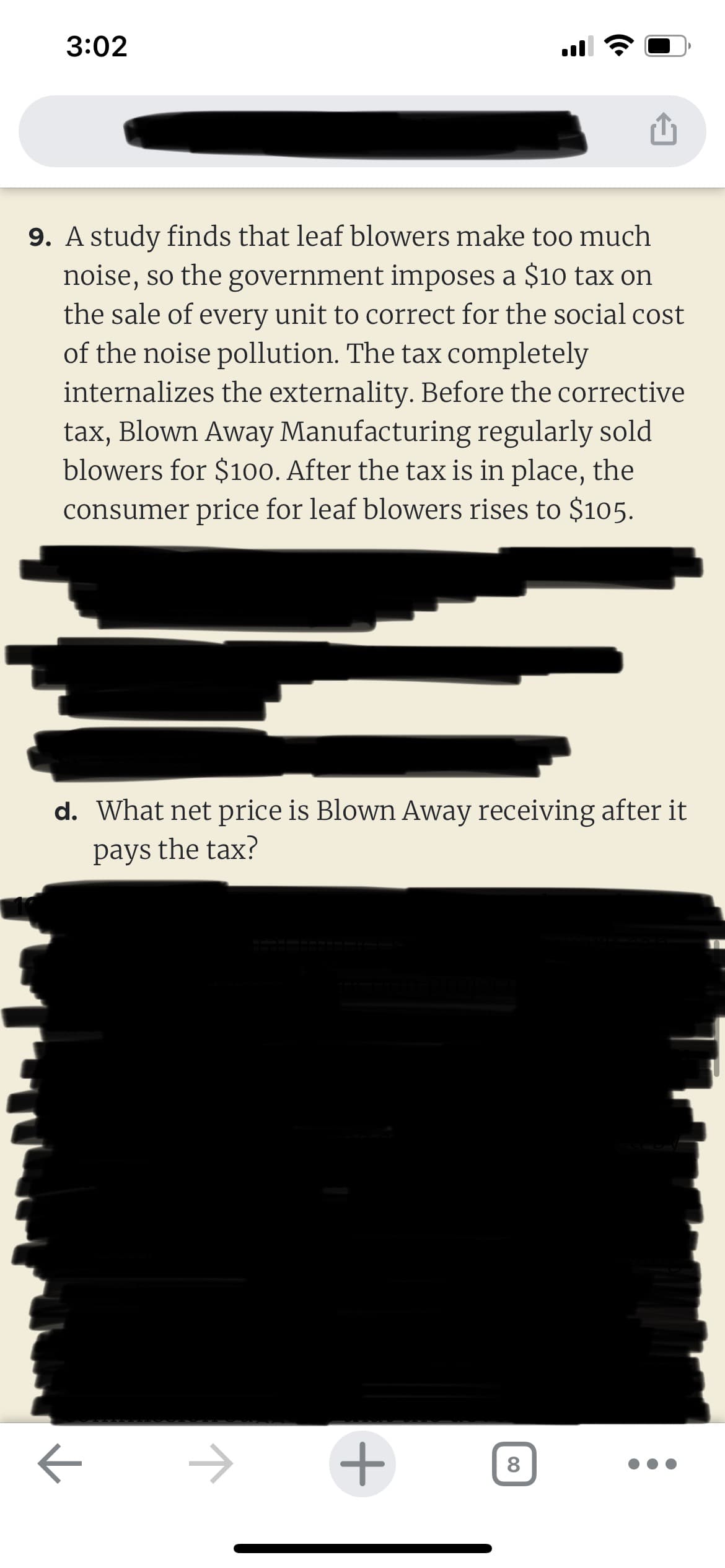 3:02
9. A study finds that leaf blowers make too much
noise, so the government imposes a $10 tax on
the sale of every unit to correct for the social cost
of the noise pollution. The tax completely
internalizes the externality. Before the corrective
tax, Blown Away Manufacturing regularly sold
blowers for $100. After the tax is in place, the
consumer price for leaf blowers rises to $105.
d. What net price is Blown Away receiving after it
pays the tax?
ㅈ
ㅈ
+
8