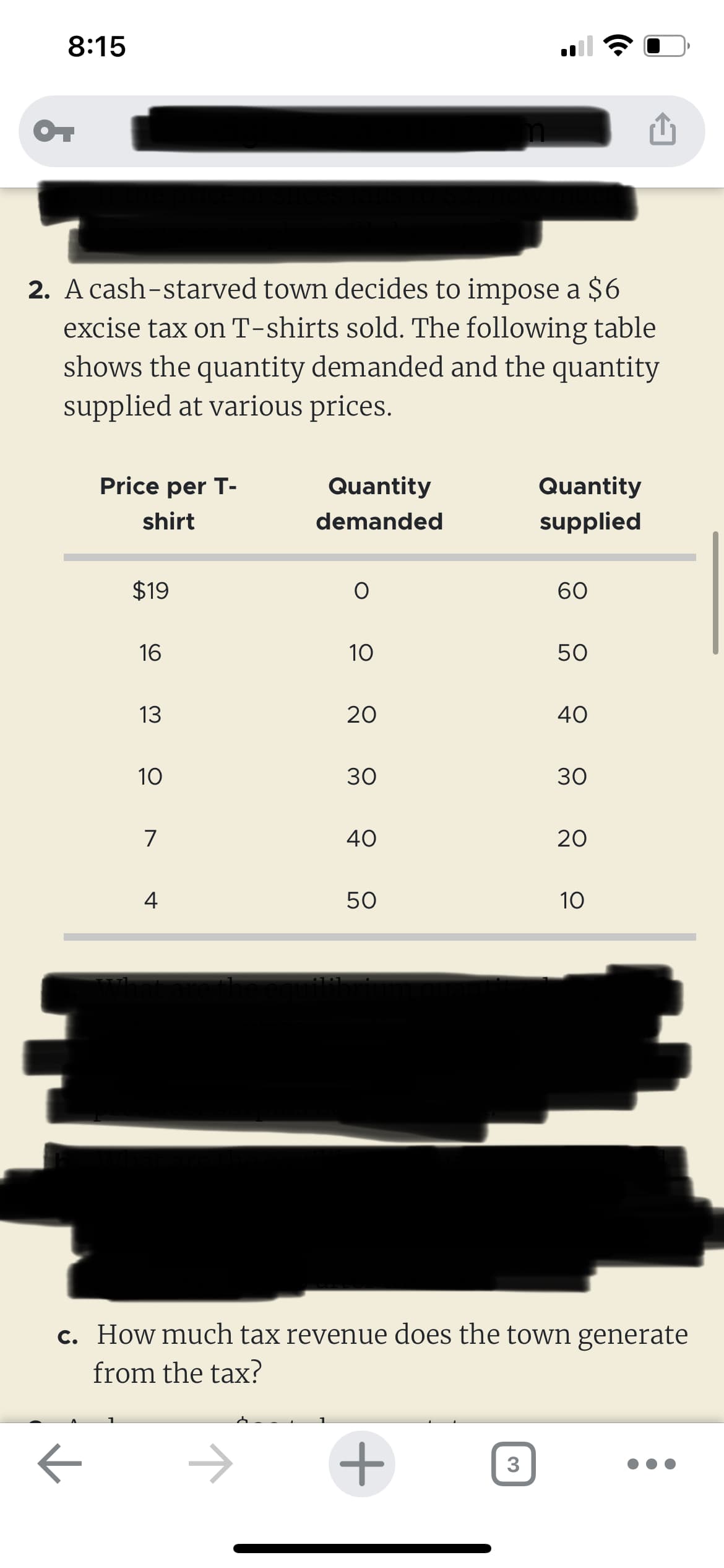 8:15
OT
2. A cash-starved town decides to impose a $6
excise tax on T-shirts sold. The following table
shows the quantity demanded and the quantity
supplied at various prices.
Price per T-
shirt
к
$19
16
13
10
7
4
Quantity
demanded
10
20
30
40
50
+
Quantity
supplied
3
60
50
40
30
c. How much tax revenue does the town generate
from the tax?
20
10