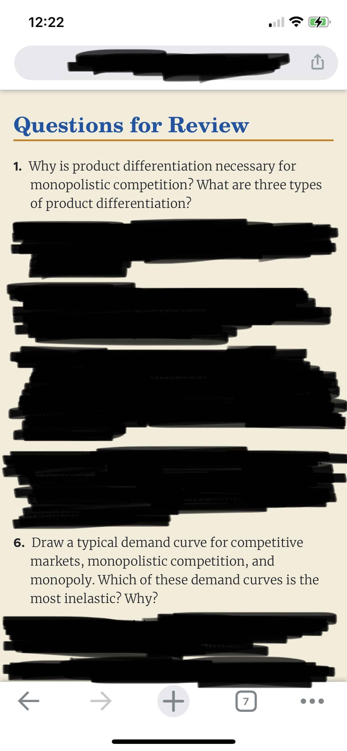 12:22
Questions for Review
1. Why is product differentiation necessary for
monopolistic competition? What are three types
of product differentiation?
K
(
6. Draw a typical demand curve for competitive
markets, monopolistic competition, and
monopoly. Which of these demand curves is the
most inelastic? Why?
+
7
1