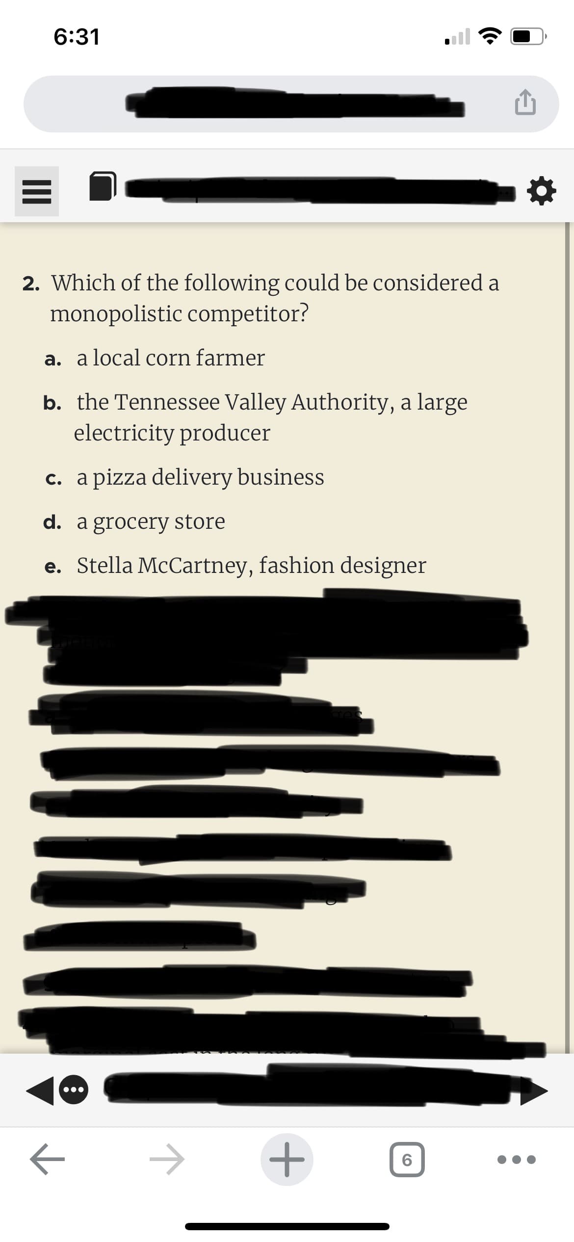 6:31
2. Which of the following could be considered a
monopolistic competitor?
a. a local corn farmer
b. the Tennessee Valley Authority, a large
electricity producer
c. a pizza delivery business
d. a grocery store
e. Stella McCartney, fashion designer
1
+
6