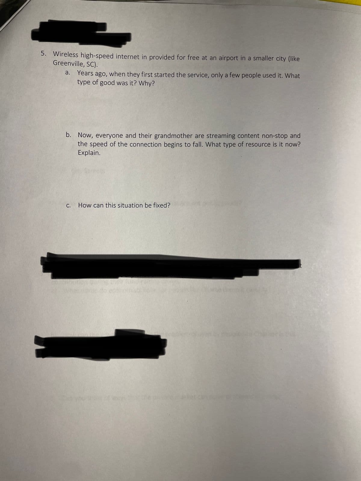 5. Wireless high-speed internet in provided for free at an airport in a smaller city (like
Greenville, SC).
a. Years ago, when they first started the service, only a few people used it. What
type of good was it? Why?
b. Now, everyone and their grandmother are streaming content non-stop and
the speed of the connection begins to fall. What type of resource is it now?
Explain.
C.
How can this situation be fixed?
