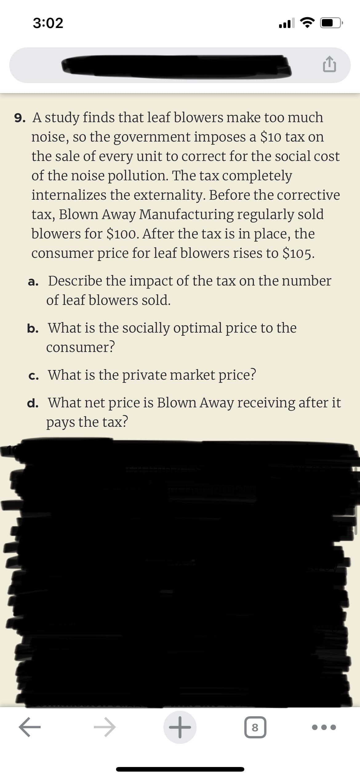 3:02
9. A study finds that leaf blowers make too much
noise, so the government imposes a $10 tax on
the sale of every unit to correct for the social cost
of the noise pollution. The tax completely
internalizes the externality. Before the corrective
tax, Blown Away Manufacturing regularly sold
blowers for $100. After the tax is in place, the
consumer price for leaf blowers rises to $105.
a. Describe the impact of the tax on the number
of leaf blowers sold.
b. What is the socially optimal price to the
consumer?
c. What is the private market price?
d. What net price is Blown Away receiving after it
pays
the tax?
ㅈ
ㅈ
+
8