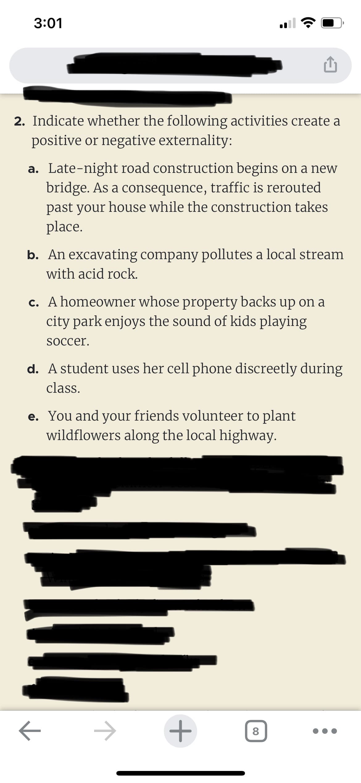 3:01
2. Indicate whether the following activities create a
positive or negative externality:
a. Late-night road construction begins on a new
bridge. As a consequence, traffic is rerouted
past your house while the construction takes
place.
b. An excavating company pollutes a local stream
with acid rock.
c. A homeowner whose property backs up on a
city park enjoys the sound of kids playing
soccer.
d. A student uses her cell phone discreetly during
class.
e. You and your friends volunteer to plant
wildflowers along the local highway.
←
+
8