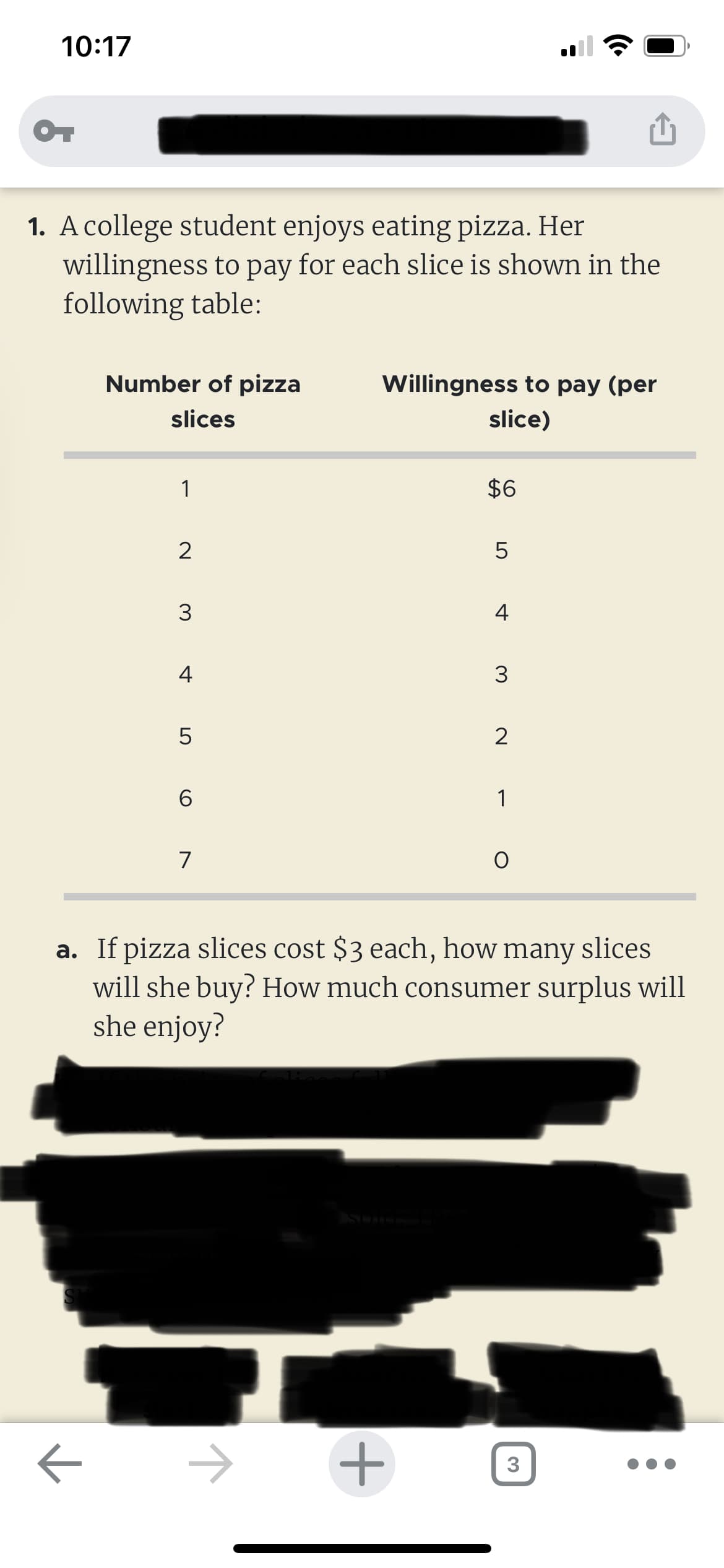 10:17
OT
1. A college student enjoys eating pizza. Her
willingness to pay for each slice is shown in the
following table:
Number of pizza
slices
к
1
2
3
4
5
6
7
Willingness to pay (per
slice)
$6
+
LO
5
4
3
2
1
a. If pizza slices cost $3 each, how many slices
will she buy? How much consumer surplus will
she enjoy?
O
3