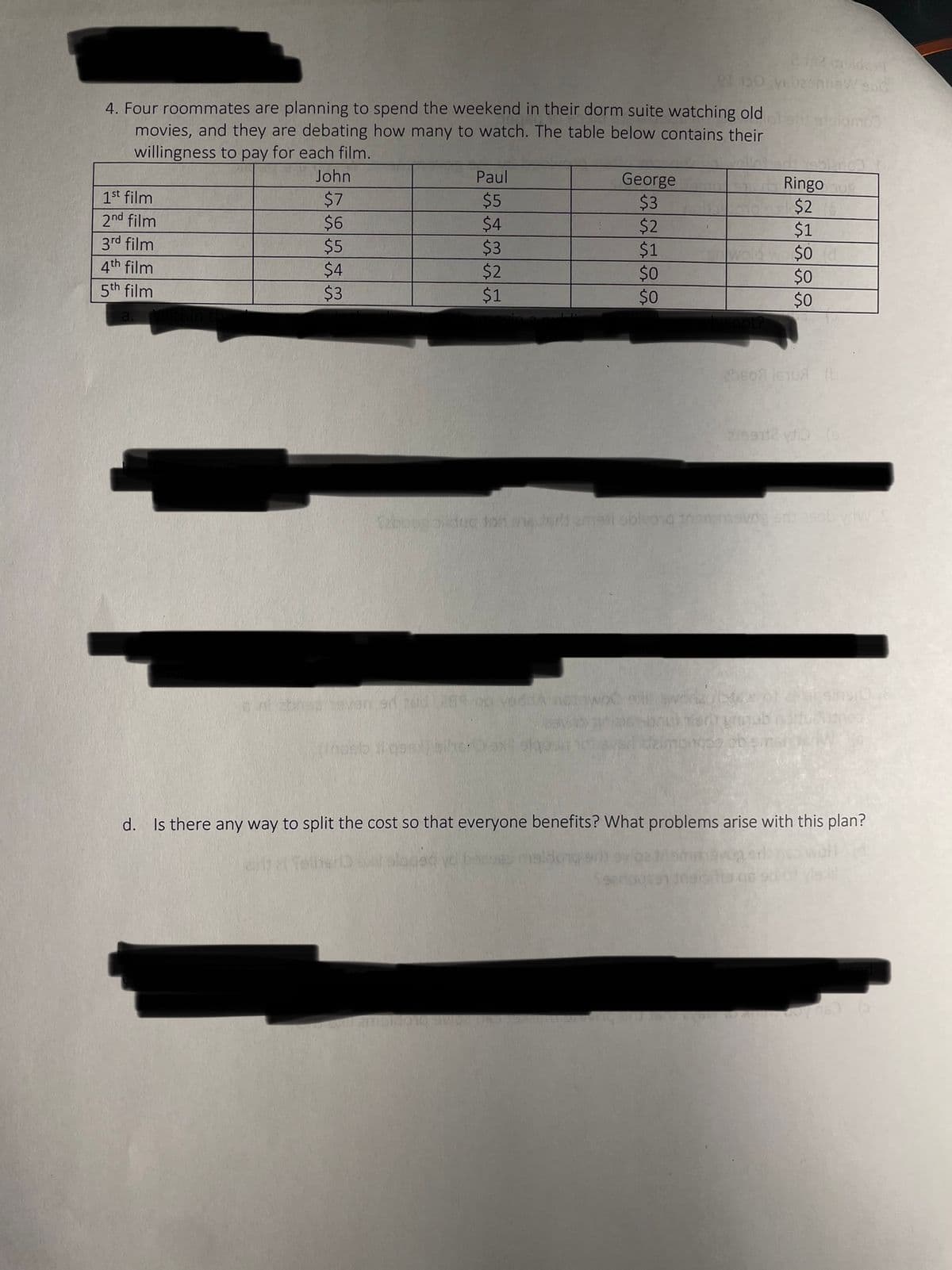 4. Four roommates are planning to spend the weekend in their dorm suite watching old olent atsomos
movies, and they are debating how many to watch. The table below contains their
willingness to pay for each film.
1st film
2nd film
3rd film
4th film
5th film
John
$7
$6
$5
$4
$3
Paul
$5
$4
$3
$2
$1
an rud bas
Vedda nowoc
2102 gulden
et 150 yebesnbew sho
George
$3
$2
$1
$0
$0
(nast il qalihe: 0 sx sig
Ringo og
$2
$1
$0
$0
$0
Taboog dikdug dan one dorld amasi obivond themsvog srl: asobydw
20607 1610A (b
2)99712 vdio (9
it sins 0.6
d. Is there any way to split the cost so that everyone benefits? What problems arise with this plan?