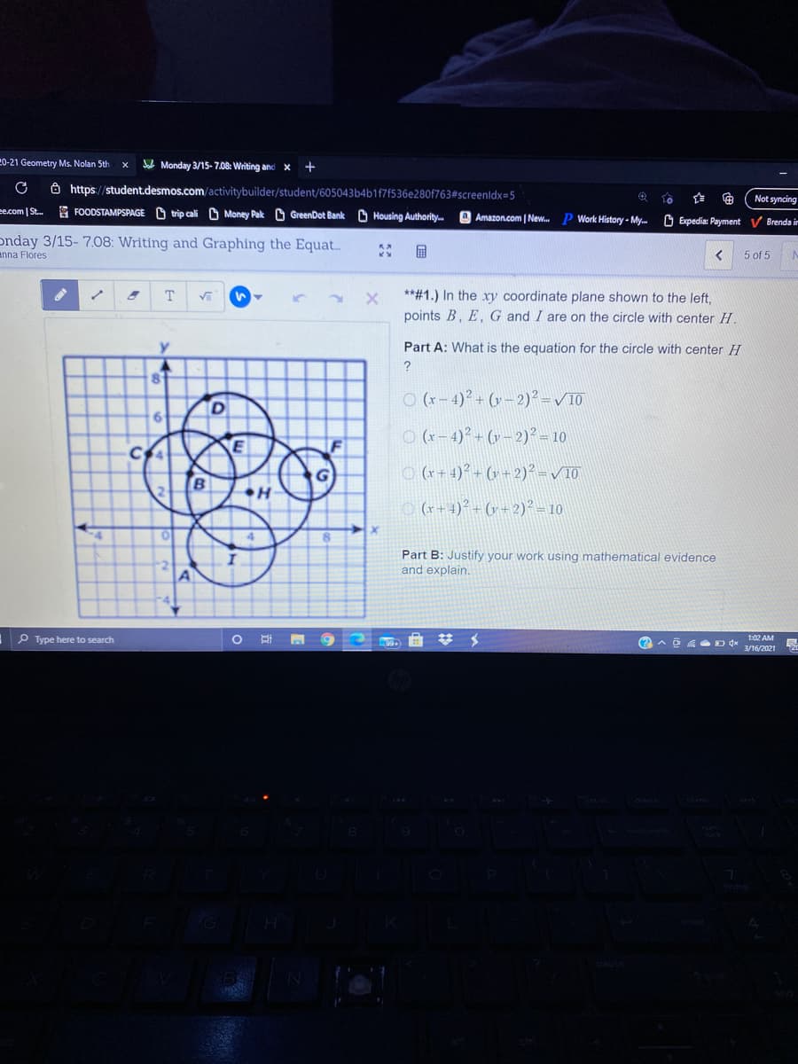 20-21 Geometry Ms. Nolan 5th
Monday 3/15- 7.08: Writing and x
+
8 https://student.desmos.com/activitybuilder/student/605043b4b1f7f536e280f763#screenldx=5
Not syncing
ee.com | St. FOODSTAMPSPAGE O trip cali O Money Pak GreenDot Bank
Housing Authority.m
Amazon.com | New.
p Work History - My.
O Expedia: Payment V Brenda in
onday 3/15- 7.08: Writing and Graphing the Equat..
enna Flores
5 of 5
**#1.) In the xry coordinate plane shown to the left,
points B, E,G and I are on the circle with center H.
T.
Part A: What is the equation for the circle with center H
?
O (x- 4)° + (v – 2)² = /10
O (r– 4)? + (v – 2)² – 10
O (x+ 4)? - (v +2)² -V10
2-
O (r+ 4)² - (v = 2)² = 10
Part B: Justify your work using mathematical evidence
and explain.
P Type here to search
回底 Ddx
1:02 AM
3/16/2021
