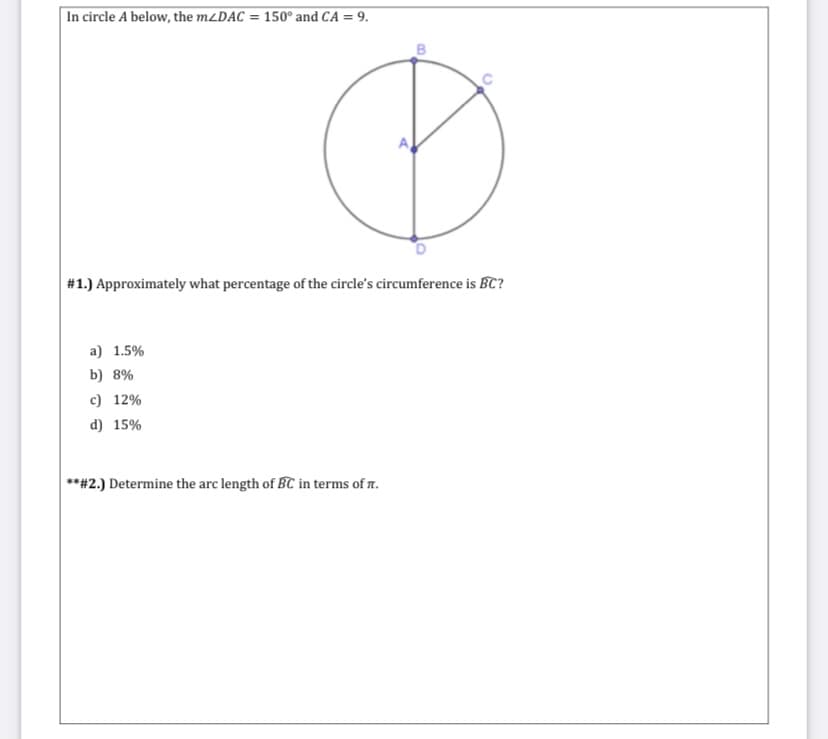 In circle A below, the M2DAC = 150° and CA = 9.
%3D
#1.) Approximately what percentage of the circle's circumference is BC?
a) 1.5%
b) 8%
c) 12%
d) 15%
**#2.) Determine the arc length of BC in terms of r.
