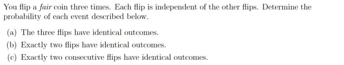 You flip a fair coin three times. Each flip is independent of the other flips. Determine the
probability of each event described below.
(a) The three flips have identical outcomes.
(b) Exactly two flips have identical outcomes.
(c) Exactly two consecutive flips have identical outcomes.